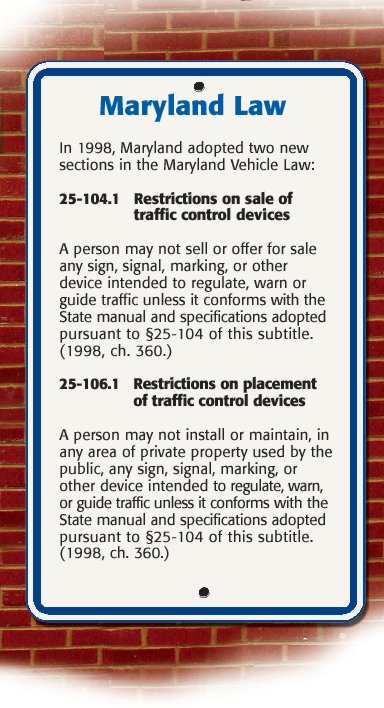 Maryland Law – In 1998, Maryland adopted two new sections in the Maryland Vehicle law:
																							25-104.1 Restrictions on sale of traffic control devices – A person may not sell or offer for sale any sign, signal, marking, or other device intended to regulate, warn or guide traffic unless it conforms with the state manual and specifications adopted pursuant to 25-104 of this subtitle.
																							25-106.1 Restrictions on placement of traffic control devices – A person may not install or maintain, in any area of private property used by the public, any sign, signal, marking or other devices intended to regulate, warn or guide traffic unless it conforms with state manual and specifications adopted pursuant to 25-104 of this subtitle.