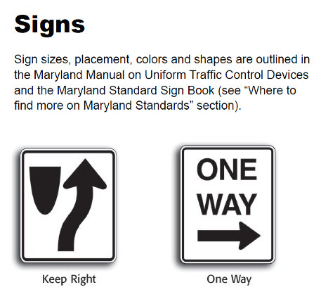 Signs – Signs size, placement, colors and shapes are outlined in the Maryland Manual on Uniform Traffic Control Devices and Maryland Standard Sign Book (see “where to find more on Maryland Standards” section).