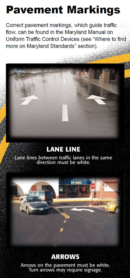 Pavement Markings – Correct pavement markings, which guide traffic flow, can be found in the Maryland Manual on Uniform Traffic Control Devices and the Maryland Supplement to MUTCD  (see “where to find more on Maryland Standards” section).
																							Lane lines between traffic lanes in the same direction must be white.
																							Arrows on the pavement must be white. Turn arrows may require signage.