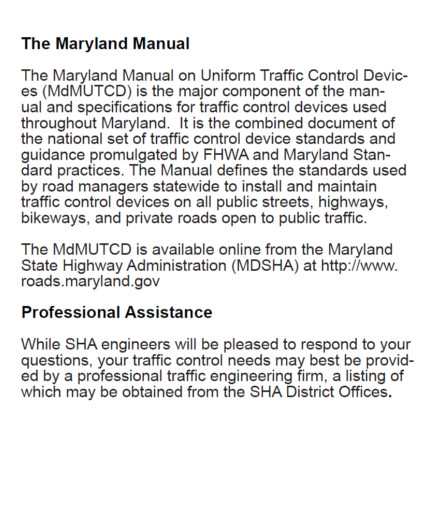 The Maryland Manual – The Maryland Manual on Uniform Traffic Control Devices (MdMUTCD) is the major component of the manual and specifications for traffic control devices used throughout Maryland. It is the combined document of the national set of traffic control device standards and guidance promulgated by FHWA and Maryland Standard practices. The Manual defines the standards used by road managers statewide to install and maintain traffic control devices on all public streets, highways, bikeways, and private roads open to public traffic. 
													The MdMUTCD is available online from the Maryland State Highway Administration (MDSHA) at http://www.roads.maryland.gov
																							Professional Assistance – While SHA engineers will be pleased to respond to your questions, your traffic control needs may best be provided by a professional traffic engineer firm, a listing of which may be obtained from the SHA District Office. 