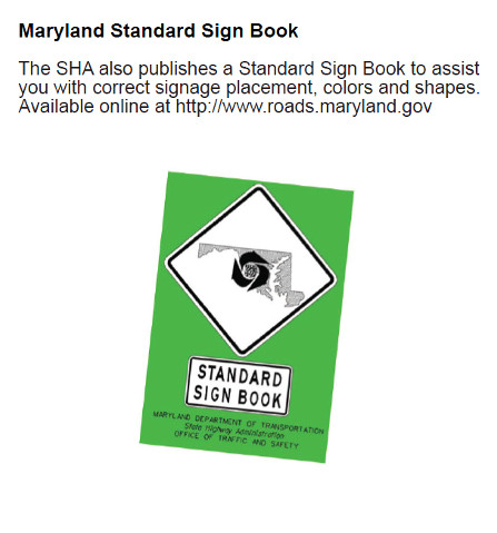 Maryland Standard Sign Book – The SHA also publishes a Standard Sign Book to assist you with correct signage placement, colors and shapes. Available online at http://www.roads.maryland.gov  