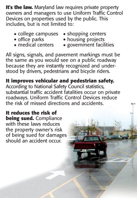 It is the law. Maryland law requires private owners and managers to use Uniform Traffic Control Devices on properties used by public. This includes, but is not limited to: college campuses, office parks, medical centers, shopping centers, housing projects and government facilities. All signs, signals and pavement markings must be the same as you would see on a public roadway because they are instantly recognized and understood by drivers, pedestrians and bicycle riders.
																							It improves vehicular and pedestrian safety.  According to National Safety Council statistics, substantial traffic accident fatalities occur on private roadways.  Uniform Traffic Control Devices reduce the risk of missed directions and accidents.
																							It reduces the risk of being sued.  Compliance with these laws reduces the property owner’s risk of being sued for damages should an accident occur. 